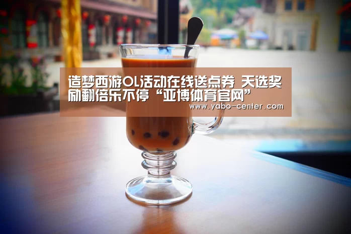 造梦西游OL活动在线送点券 天选奖励翻倍乐不停“亚博体育官网”(图4) 应有尽有。新用户注册即送丰厚彩金